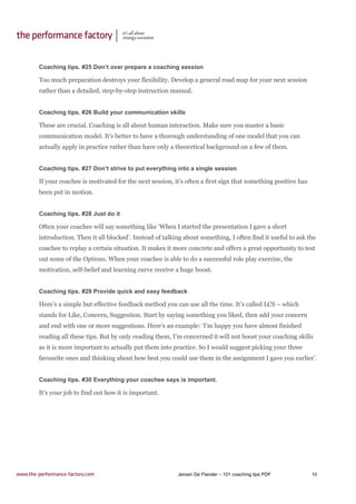 Jeroen De Flander – 101 coaching tips PDF 10
Coaching tips. #25 Don’t over prepare a coaching session
Too much preparation destroys your flexibility. Develop a general road map for your next session
rather than a detailed, step-by-step instruction manual.
Coaching tips. #26 Build your communication skills
These are crucial. Coaching is all about human interaction. Make sure you master a basic
communication model. It’s better to have a thorough understanding of one model that you can
actually apply in practice rather than have only a theoretical background on a few of them.
Coaching tips. #27 Don’t strive to put everything into a single session
If your coachee is motivated for the next session, it’s often a first sign that something positive has
been put in motion.
Coaching tips. #28 Just do it
Often your coachee will say something like ‘When I started the presentation I gave a short
introduction. Then it all blocked’. Instead of talking about something, I often find it useful to ask the
coachee to replay a certain situation. It makes it more concrete and offers a great opportunity to test
out some of the Options. When your coachee is able to do a successful role play exercise, the
motivation, self-belief and learning curve receive a huge boost.
Coaching tips. #29 Provide quick and easy feedback
Here’s a simple but effective feedback method you can use all the time. It’s called LCS – which
stands for Like, Concern, Suggestion. Start by saying something you liked, then add your concern
and end with one or more suggestions. Here’s an example: ‘I’m happy you have almost finished
reading all these tips. But by only reading them, I’m concerned it will not boost your coaching skills
as it is more important to actually put them into practice. So I would suggest picking your three
favourite ones and thinking about how best you could use them in the assignment I gave you earlier’.
Coaching tips. #30 Everything your coachee says is important.
It’s your job to find out how it is important.
 