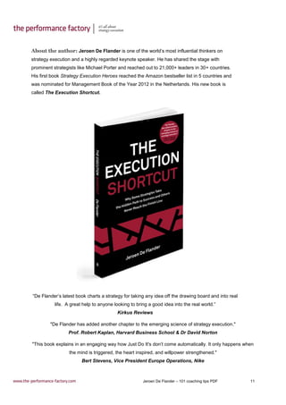 Jeroen De Flander – 101 coaching tips PDF 11
About the author: Jeroen De Flander is one of the world’s most influential thinkers on
strategy execution and a highly regarded keynote speaker. He has shared the stage with
prominent strategists like Michael Porter and reached out to 21,000+ leaders in 30+ countries.
His first book Strategy Execution Heroes reached the Amazon bestseller list in 5 countries and
was nominated for Management Book of the Year 2012 in the Netherlands. His new book is
called The Execution Shortcut.
“De Flander’s latest book charts a strategy for taking any idea off the drawing board and into real
life. A great help to anyone looking to bring a good idea into the real world.”
Kirkus Reviews
"De Flander has added another chapter to the emerging science of strategy execution."
Prof. Robert Kaplan, Harvard Business School & Dr David Norton
"This book explains in an engaging way how Just Do It's don’t come automatically. It only happens when
the mind is triggered, the heart inspired, and willpower strengthened."
Bert Stevens, Vice President Europe Operations, Nike
 