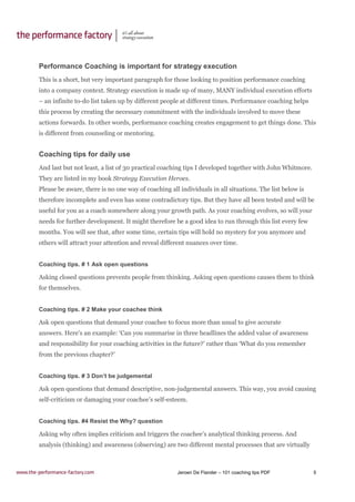 Jeroen De Flander – 101 coaching tips PDF 5
Performance Coaching is important for strategy execution
This is a short, but very important paragraph for those looking to position performance coaching
into a company context. Strategy execution is made up of many, MANY individual execution efforts
– an infinite to-do list taken up by different people at different times. Performance coaching helps
this process by creating the necessary commitment with the individuals involved to move these
actions forwards. In other words, performance coaching creates engagement to get things done. This
is different from counseling or mentoring.
Coaching tips for daily use
And last but not least, a list of 30 practical coaching tips I developed together with John Whitmore.
They are listed in my book Strategy Execution Heroes.
Please be aware, there is no one way of coaching all individuals in all situations. The list below is
therefore incomplete and even has some contradictory tips. But they have all been tested and will be
useful for you as a coach somewhere along your growth path. As your coaching evolves, so will your
needs for further development. It might therefore be a good idea to run through this list every few
months. You will see that, after some time, certain tips will hold no mystery for you anymore and
others will attract your attention and reveal different nuances over time.
Coaching tips. # 1 Ask open questions
Asking closed questions prevents people from thinking. Asking open questions causes them to think
for themselves.
Coaching tips. # 2 Make your coachee think
Ask open questions that demand your coachee to focus more than usual to give accurate
answers. Here’s an example: ‘Can you summarise in three headlines the added value of awareness
and responsibility for your coaching activities in the future?’ rather than ‘What do you remember
from the previous chapter?’
Coaching tips. # 3 Don’t be judgemental
Ask open questions that demand descriptive, non-judgemental answers. This way, you avoid causing
self-criticism or damaging your coachee’s self-esteem.
Coaching tips. #4 Resist the Why? question
Asking why often implies criticism and triggers the coachee’s analytical thinking process. And
analysis (thinking) and awareness (observing) are two different mental processes that are virtually
 