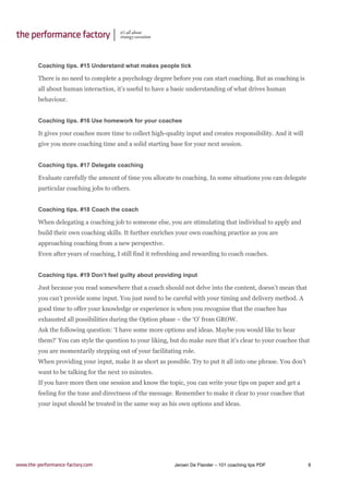 Jeroen De Flander – 101 coaching tips PDF 8
Coaching tips. #15 Understand what makes people tick
There is no need to complete a psychology degree before you can start coaching. But as coaching is
all about human interaction, it’s useful to have a basic understanding of what drives human
behaviour.
Coaching tips. #16 Use homework for your coachee
It gives your coachee more time to collect high-quality input and creates responsibility. And it will
give you more coaching time and a solid starting base for your next session.
Coaching tips. #17 Delegate coaching
Evaluate carefully the amount of time you allocate to coaching. In some situations you can delegate
particular coaching jobs to others.
Coaching tips. #18 Coach the coach
When delegating a coaching job to someone else, you are stimulating that individual to apply and
build their own coaching skills. It further enriches your own coaching practice as you are
approaching coaching from a new perspective.
Even after years of coaching, I still find it refreshing and rewarding to coach coaches.
Coaching tips. #19 Don’t feel guilty about providing input
Just because you read somewhere that a coach should not delve into the content, doesn’t mean that
you can’t provide some input. You just need to be careful with your timing and delivery method. A
good time to offer your knowledge or experience is when you recognise that the coachee has
exhausted all possibilities during the Option phase – the ‘O’ from GROW.
Ask the following question: ‘I have some more options and ideas. Maybe you would like to hear
them?’ You can style the question to your liking, but do make sure that it’s clear to your coachee that
you are momentarily stepping out of your facilitating role.
When providing your input, make it as short as possible. Try to put it all into one phrase. You don’t
want to be talking for the next 10 minutes.
If you have more then one session and know the topic, you can write your tips on paper and get a
feeling for the tone and directness of the message. Remember to make it clear to your coachee that
your input should be treated in the same way as his own options and ideas.
 