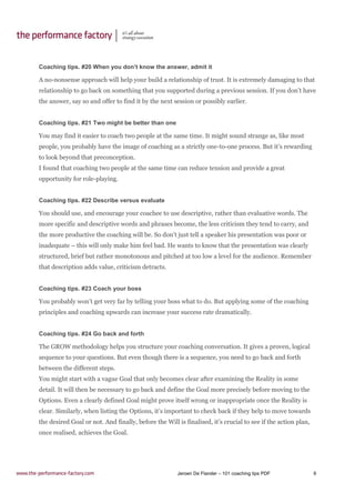 Jeroen De Flander – 101 coaching tips PDF 9
Coaching tips. #20 When you don’t know the answer, admit it
A no-nonsense approach will help your build a relationship of trust. It is extremely damaging to that
relationship to go back on something that you supported during a previous session. If you don’t have
the answer, say so and offer to find it by the next session or possibly earlier.
Coaching tips. #21 Two might be better than one
You may find it easier to coach two people at the same time. It might sound strange as, like most
people, you probably have the image of coaching as a strictly one-to-one process. But it’s rewarding
to look beyond that preconception.
I found that coaching two people at the same time can reduce tension and provide a great
opportunity for role-playing.
Coaching tips. #22 Describe versus evaluate
You should use, and encourage your coachee to use descriptive, rather than evaluative words. The
more specific and descriptive words and phrases become, the less criticism they tend to carry, and
the more productive the coaching will be. So don’t just tell a speaker his presentation was poor or
inadequate – this will only make him feel bad. He wants to know that the presentation was clearly
structured, brief but rather monotonous and pitched at too low a level for the audience. Remember
that description adds value, criticism detracts.
Coaching tips. #23 Coach your boss
You probably won’t get very far by telling your boss what to do. But applying some of the coaching
principles and coaching upwards can increase your success rate dramatically.
Coaching tips. #24 Go back and forth
The GROW methodology helps you structure your coaching conversation. It gives a proven, logical
sequence to your questions. But even though there is a sequence, you need to go back and forth
between the different steps.
You might start with a vague Goal that only becomes clear after examining the Reality in some
detail. It will then be necessary to go back and define the Goal more precisely before moving to the
Options. Even a clearly defined Goal might prove itself wrong or inappropriate once the Reality is
clear. Similarly, when listing the Options, it’s important to check back if they help to move towards
the desired Goal or not. And finally, before the Will is finalised, it’s crucial to see if the action plan,
once realised, achieves the Goal.
 