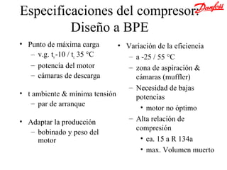 Especificaciones del compresor:
         Diseño a BPE
• Punto de máxima carga       • Variación de la eficiencia
   – v.g. to -10 / tc 35 °C      – a -25 / 55 °C
   – potencia del motor          – zona de aspiración &
   – cámaras de descarga           cámaras (muffler)
                                 – Necesidad de bajas
• t ambiente & mínima tensión      potencias
   – par de arranque
                                    • motor no óptimo
• Adaptar la producción          – Alta relación de
   – bobinado y peso del           compresión
     motor                          • ca. 15 a R 134a
                                    • max. Volumen muerto
 