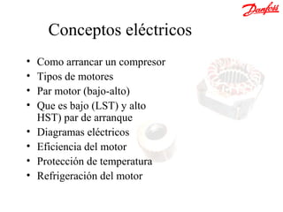Conceptos eléctricos
•   Como arrancar un compresor
•   Tipos de motores
•   Par motor (bajo-alto)
•   Que es bajo (LST) y alto
    HST) par de arranque
•   Diagramas eléctricos
•   Eficiencia del motor
•   Protección de temperatura
•   Refrigeración del motor
 