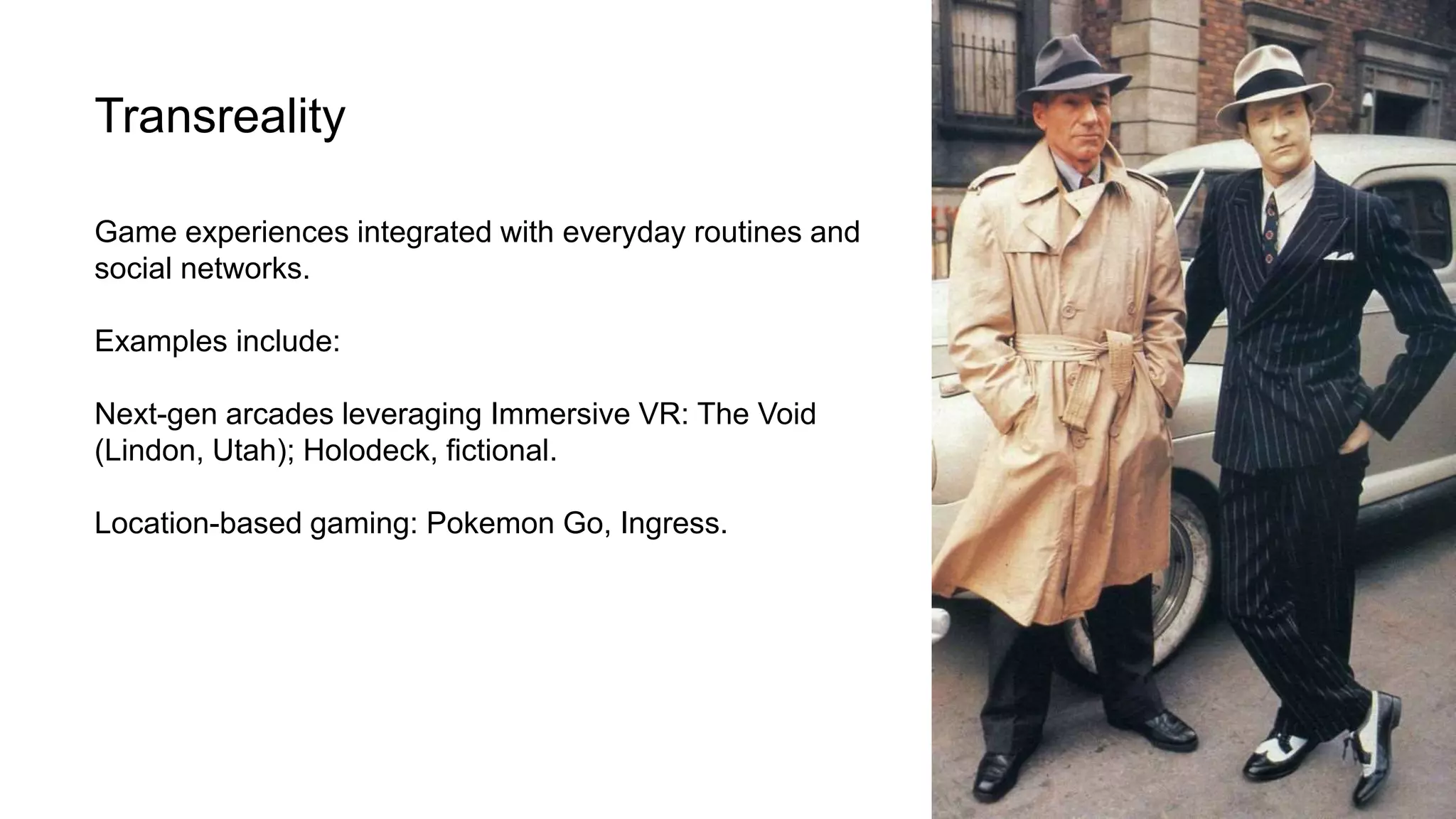 Transreality
Game experiences integrated with everyday routines and
social networks.
Examples include:
Next-gen arcades leveraging Immersive VR: The Void
(Lindon, Utah); Holodeck, fictional.
Location-based gaming: Pokemon Go, Ingress.
 