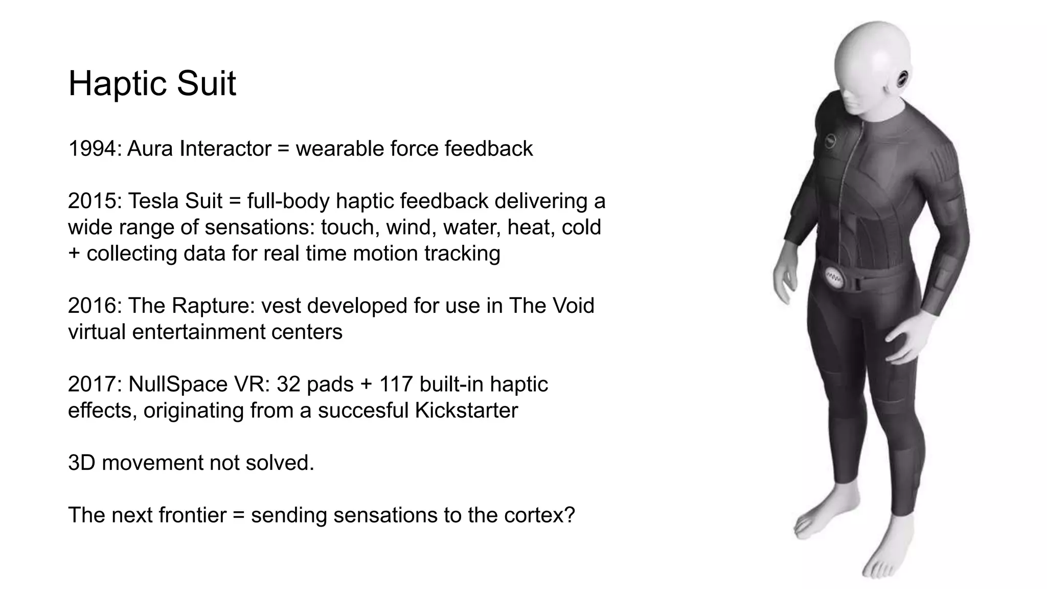 Haptic Suit
1994: Aura Interactor = wearable force feedback
2015: Tesla Suit = full-body haptic feedback delivering a
wide range of sensations: touch, wind, water, heat, cold
+ collecting data for real time motion tracking
2016: The Rapture: vest developed for use in The Void
virtual entertainment centers
2017: NullSpace VR: 32 pads + 117 built-in haptic
effects, originating from a succesful Kickstarter
3D movement not solved.
The next frontier = sending sensations to the cortex?
 