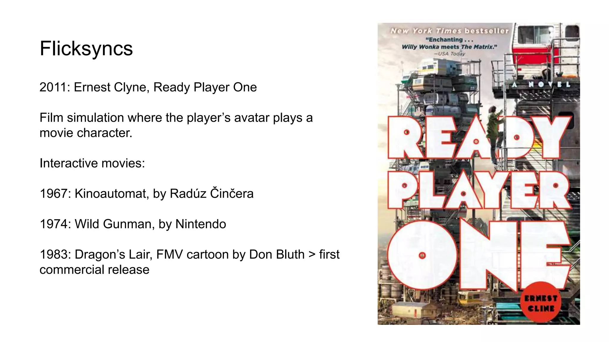 Flicksyncs
2011: Ernest Clyne, Ready Player One
Film simulation where the player’s avatar plays a
movie character.
Interactive movies:
1967: Kinoautomat, by Radúz Činčera
1974: Wild Gunman, by Nintendo
1983: Dragon’s Lair, FMV cartoon by Don Bluth > first
commercial release
 