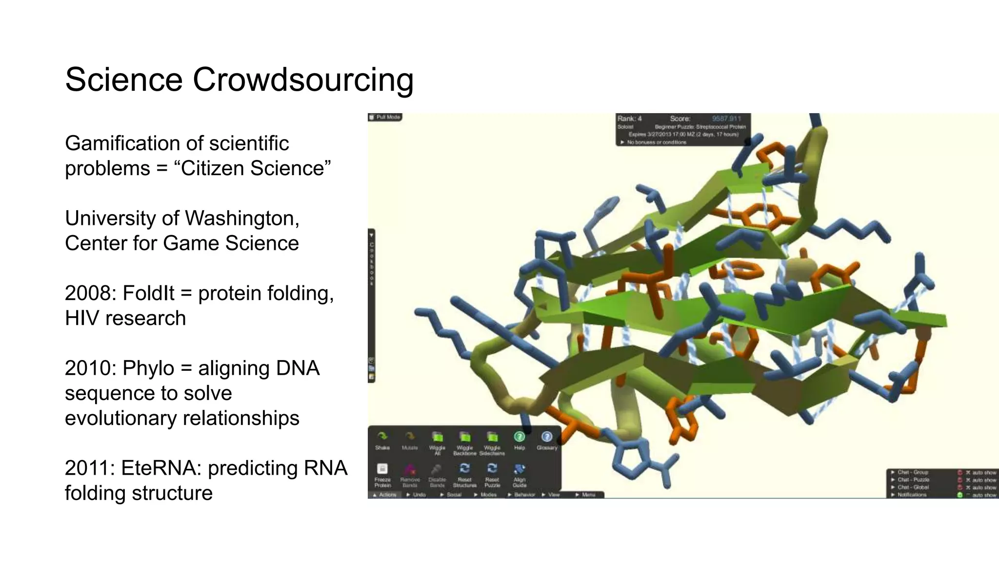 Science Crowdsourcing
Gamification of scientific
problems = “Citizen Science”
University of Washington,
Center for Game Science
2008: FoldIt = protein folding,
HIV research
2010: Phylo = aligning DNA
sequence to solve
evolutionary relationships
2011: EteRNA: predicting RNA
folding structure
 