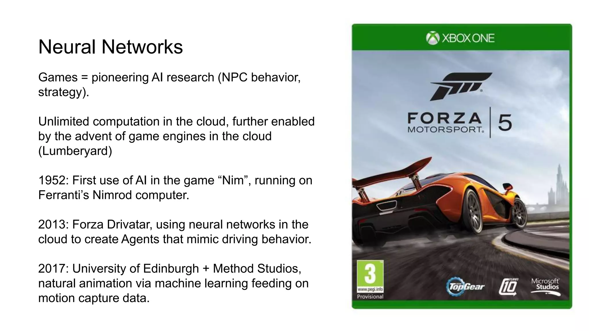 Neural Networks
Games = pioneering AI research (NPC behavior,
strategy).
Unlimited computation in the cloud, further enabled
by the advent of game engines in the cloud
(Lumberyard)
1952: First use of AI in the game “Nim”, running on
Ferranti’s Nimrod computer.
2013: Forza Drivatar, using neural networks in the
cloud to create Agents that mimic driving behavior.
2017: University of Edinburgh + Method Studios,
natural animation via machine learning feeding on
motion capture data.
 