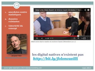 10
1.

anecdotes contre
statistiques

2.

données
existantes

3.

historicité du
concept

Jacques Folon
http://www.linkedin.com/in/folon

les digital natives n’existent pas

http://bit.ly/foloncasilli

some rights reserved cc 2013 visionarymarketing.com

mars 2013

 