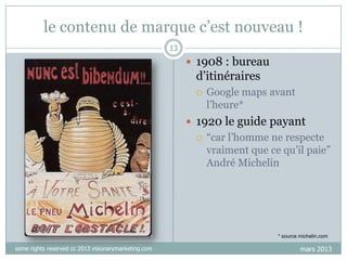 le contenu de marque c‟est nouveau !
13

 1908 : bureau

d‟itinéraires


Google maps avant
l‟heure*

 1920 le guide payant


“car l‟homme ne respecte
vraiment que ce qu‟il paie”
André Michelin

* source michelin.com

some rights reserved cc 2013 visionarymarketing.com

mars 2013

 