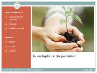 17
communautés ?
1)

passion/intérêt
commun

2)

entraide

3)

bénéfice mutuel

animer
1)

planter

2)

arroser

3)

élaguer

la métaphore du jardinier

some rights reserved cc 2013 visionarymarketing.com

mars 2013

 