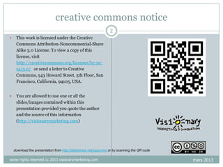 creative commons notice
2


This work is licensed under the Creative
Commons Attribution-Noncommercial-Share
Alike 3.0 License. To view a copy of this
license, visit
http://creativecommons.org/licenses/by-ncsa/3.0/ or send a letter to Creative
Commons, 543 Howard Street, 5th Floor, San
Francisco, California, 94105, USA.



You are allowed to use one or all the
slides/images contained within this
presentation provided you quote the author
and the source of this information
(http://visionarymarketing.com)

download the presentation from http://slideshare.net/ygourven or by scanning the QR code

some rights reserved cc 2013 visionarymarketing.com

mars 2013

 
