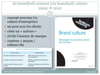 du brand(ed) content à la brand(ed) culture
2009  2012
20

 concept nouveau (vs






culture d‟entreprise)
un pont avec les clients
créer un « univers »
révèle l‟essence de marque
contenu = moyen /
culture=fin

some rights reserved cc 2013 visionarymarketing.com

mars 2013

 