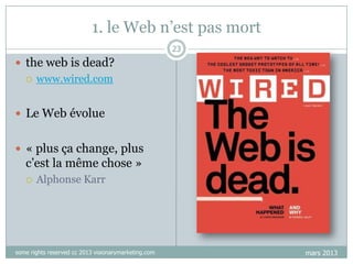 1. le Web n‟est pas mort
23

 the web is dead?


www.wired.com

 Le Web évolue
 « plus ça change, plus

c‟est la même chose »


Alphonse Karr

some rights reserved cc 2013 visionarymarketing.com

mars 2013

 