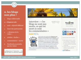 24

2. les blogs
non plus !
1.

blogs collaboratifs

2.

blogueur solo

3.

seul = objectif différent

4.

tisser des partenariats

5.

« dictature de la
visite »

6.

articles « faciles »

7.

commentaires = morts

8.

Facebook ne prendra
pas les visites

some rights reserved cc 2013 visionarymarketing.com

mars 2013

 