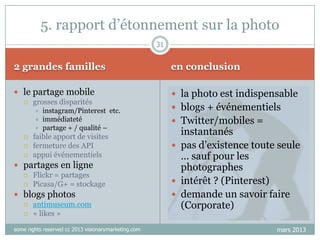 5. rapport d‟étonnement sur la photo
31

2 grandes familles

en conclusion

 le partage mobile
 grosses disparités

 la photo est indispensable








instagram/Pinterest etc.
immédiateté
partage + / qualité –

faible apport de visites
fermeture des API
appui événementiels

 partages en ligne
 Flickr = partages
 Picasa/G+ = stockage
 blogs photos
 antimuseum.com
 « likes »
some rights reserved cc 2013 visionarymarketing.com

 blogs + événementiels
 Twitter/mobiles =

instantanés
 pas d‟existence toute seule
… sauf pour les
photographes
 intérêt ? (Pinterest)
 demande un savoir faire
(Corporate)
mars 2013

 
