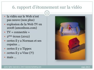 6. rapport d‟étonnement sur la vidéo
32

 la vidéo sur le Web n‟est











pas neuve (non plus)
explosion de la Web TV en
2008 (amonboss.com)
TV « connectée »
2ème écran (2012)
certes il y a Norman et ses
copains …
certes il y a Tippex
certes il y a Vine (?!)
mais …

some rights reserved cc 2013 visionarymarketing.com

mars 2013

 