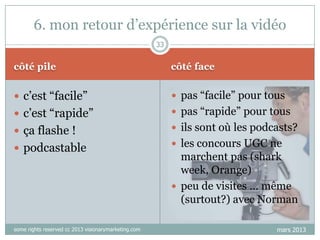 6. mon retour d‟expérience sur la vidéo
33

côté pile

côté face

 c‟est “facile”

 pas “facile” pour tous

 c‟est “rapide”

 pas “rapide” pour tous

 ça flashe !

 ils sont où les podcasts?

 podcastable

some rights reserved cc 2013 visionarymarketing.com

 les concours UGC ne

marchent pas (shark
week, Orange)
 peu de visites … même
(surtout?) avec Norman
mars 2013

 
