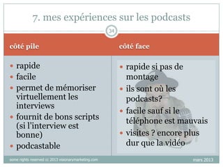 7. mes expériences sur les podcasts
34

côté pile

côté face

 rapide

 rapide si pas de

 facile

montage
 ils sont où les
podcasts?
 facile sauf si le
téléphone est mauvais
 visites ? encore plus
dur que la vidéo

 permet de mémoriser

virtuellement les
interviews
 fournit de bons scripts
(si l‟interview est
bonne)
 podcastable
some rights reserved cc 2013 visionarymarketing.com

mars 2013

 