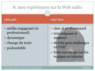 8. mes expériences sur la Web radio
35

côté pile

côté face

 média engageant (si

 cher si professionnel

professionnel)
 dynamique
 change du texte
 podcastable

 très exigeant si

some rights reserved cc 2013 visionarymarketing.com

amateur
 de très gros challenges
en UGC
 forte surcharge sur les
équipes en interne
mars 2013

 