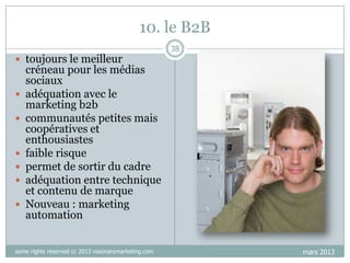 10. le B2B
 toujours le meilleur









38

créneau pour les médias
sociaux
adéquation avec le
marketing b2b
communautés petites mais
coopératives et
enthousiastes
faible risque
permet de sortir du cadre
adéquation entre technique
et contenu de marque
Nouveau : marketing
automation

some rights reserved cc 2013 visionarymarketing.com

mars 2013

 