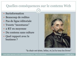 Quelles conséquences sur le contenu Web
41

 Surinformation
 Beaucoup de redites

 Pas de ligne éditoriale
 Tweets “incestueux”
 2 RT en moyenne
 Du contenu sans culture
 Quel rapport avec le

business ?

“la chair est triste, hélas, et j‟ai lu tous les livres”
some rights reserved cc 2013 visionarymarketing.com - Yann A Gourvennec

8 Juillet 2013

 