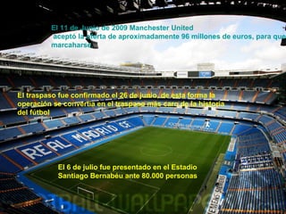 El 11 de Junio de 2009 Manchester United 
aceptó la oferta de aproximadamente 96 millones de euros, para que marcaharse. 
El traspaso fue confirmado el 26 de junio, de esta forma la 
operación se convertía en el traspaso más caro de la historia 
del fútbol 
El 6 de julio fue presentado en el Estadio 
Santiago Bernabéu ante 80.000 personas 
 