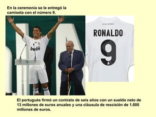 En la ceremonia se le entregó la 
camiseta con el número 9. 
El portugués firmó un contrato de seis años con un sueldo neto de 
13 millones de euros anuales y una cláusula de rescisión de 1.000 
millones de euros. 
 