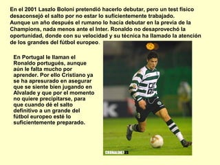 En el 2001 Laszlo Boloni pretendió hacerlo debutar, pero un test físico 
desaconsejó el salto por no estar lo suficientemente trabajado. 
Aunque un año después el rumano lo hacía debutar en la previa de la 
Champions, nada menos ante el Inter. Ronaldo no desaprovechó la 
oportunidad, donde con su velocidad y su técnica ha llamado la atención 
de los grandes del fútbol europeo. 
En Portugal le llaman el 
Ronaldo portugués, aunque 
aún le falta mucho por 
aprender. Por ello Cristiano ya 
se ha apresurado en asegurar 
que se siente bien jugando en 
Alvalade y que por el momento 
no quiere precipitarse, para 
que cuando dé el salto 
definitivo a un grande del 
fútbol europeo esté lo 
suficientemente preparado. 
 