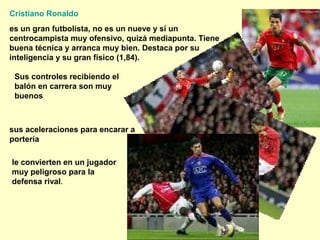 Cristiano Ronaldo 
es un gran futbolista, no es un nueve y sí un 
centrocampista muy ofensivo, quizá mediapunta. Tiene 
buena técnica y arranca muy bien. Destaca por su 
inteligencia y su gran físico (1,84). 
Sus controles recibiendo el 
balón en carrera son muy 
buenos 
sus aceleraciones para encarar a 
portería 
le convierten en un jugador 
muy peligroso para la 
defensa rival. 
 