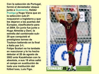 Con la selección de Portugal, 
formó el devastador ataque 
junto a Quaresma, Helder 
Postiga y Hugo Viana que en 
la selección sub-21 
noquearon a Inglaterra y que 
les dejaron a las puertas del 
Europeo, clasificatorio para 
el 2004. En junio fue junto a 
Hugo Almeida y Dani, la 
estrella del combinado sub- 
20 que conquistó el 
prestigioso torneo de 
Touloun batiendo en la final 
a Italia por 3-1. 
Felipe Scolari no ha tardado 
en reaccionar y lo ha hecho 
debutar el 20 de agosto de 
2003 ante Kazakhstan con la 
absoluta, a sus 18 años saltó 
al campo en sustitución de 
toda una institución del 
fútbol luso, Luis Figo. 
 