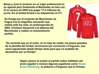 Barça y Juve lo tuvieron en un lugar preferencial en 
su agenda pero finalmente el Machester se hizo con 
él en verano de 2003 tras pagar 17,5 millones de 
euros. En el United tendrá a su disposición el nº7. 
Su fichaje por el conjunto de Manchester se 
fraguó tras la magnífica actuación que 
realizó ante los reds, en pretemporada de 
2003. Cristiano desquició a la defensa del 
Manchester y realizó un extraordinario 
partido. 
“Se comenta que en el avión, en el viaje de vuelta, los pesos pesados 
de la plantilla del United, terminaron por convencer a Ferguson, que 
venía siguiéndolo desde tiempo atrás pero que no acababa de 
decantarse por su fichaje”. 
Según parece al acabar el partido todos hablaban del 
joven jugador e incluso algunos jugadores como Keane 
o Van Nistelrooy, le pidieron a Ferguson que lo fichase. 
 