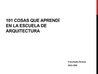 101 COSAS QUE APRENDÍ
EN LA ESCUELA DE
ARQUITECTURA
Francheska Álvarez
2012-1890
 
