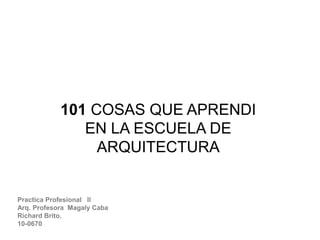 101 COSAS QUE APRENDI
EN LA ESCUELA DE
ARQUITECTURA
Practica Profesional ll
Arq. Profesora Magaly Caba
Richard Brito.
10-0670
 