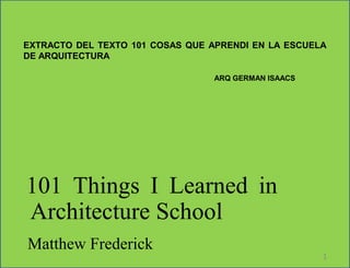 101 Things I Learned in
Architecture School
Matthew Frederick
1
EXTRACTO DEL TEXTO 101 COSAS QUE APRENDI EN LA ESCUELA
DE ARQUITECTURA
ARQ GERMAN ISAACS
 