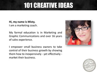 Hi, my name is Misty.
I am a marketing coach.
My formal education is in Marketing and
Graphic Communications and over 16 years
of sales experience.
I empower small business owners to take
control of their business growth by showing
them how to inexpensively - yet effectively -
market their business.
101 CREATIVE IDEAS
 