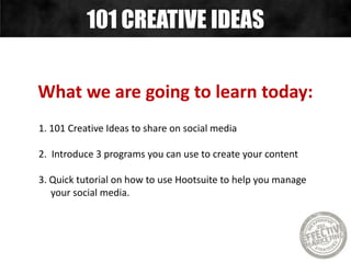 What we are going to learn today:
1. 101 Creative Ideas to share on social media
2. Introduce 3 programs you can use to create your content
3. Quick tutorial on how to use Hootsuite to help you manage
your social media.
101 CREATIVE IDEAS
 