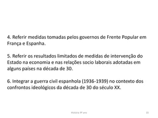 História 9º ano 10
4. Referir medidas tomadas pelos governos de Frente Popular em
França e Espanha.
5. Referir os resultados limitados de medidas de intervenção do
Estado na economia e nas relações socio laborais adotadas em
alguns países na década de 30.
6. Integrar a guerra civil espanhola (1936-1939) no contexto dos
confrontos ideológicos da década de 30 do século XX.
 