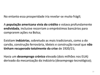 13
No entanto essa prosperidade iria revelar-se muito frágil;
A população americana vivia do crédito e estava profundamente
endividada, inclusive recorriam a empréstimos bancários para
comprarem ações na Bolsa;
Existiam indústrias, sobretudo as mais tradicionais, como a do
carvão, construção ferroviária, têxteis e construção naval que não
tinham recuperado totalmente da crise de 1920/21;
Havia um desemprego crónico elevado (dois milhões nos EUA)
derivado da mecanização da indústria (desemprego tecnológico);
 