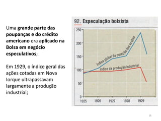 16
Uma grande parte das
poupanças e do crédito
americano era aplicado na
Bolsa em negócio
especulativos;
Em 1929, o índice geral das
ações cotadas em Nova
Iorque ultrapassavam
largamente a produção
industrial;
 