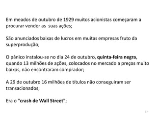 17
Em meados de outubro de 1929 muitos acionistas começaram a
procurar vender as suas ações;
São anunciados baixas de lucros em muitas empresas fruto da
superprodução;
O pânico instalou-se no dia 24 de outubro, quinta-feira negra,
quando 13 milhões de ações, colocados no mercado a preços muito
baixos, não encontraram comprador;
A 29 de outubro 16 milhões de títulos não conseguiram ser
transacionados;
Era o “crash de Wall Street”;
 