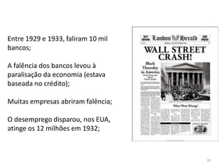 19
Entre 1929 e 1933, faliram 10 mil
bancos;
A falência dos bancos levou à
paralisação da economia (estava
baseada no crédito);
Muitas empresas abriram falência;
O desemprego disparou, nos EUA,
atinge os 12 milhões em 1932;
 