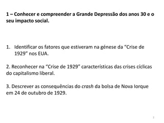 2
1 – Conhecer e compreender a Grande Depressão dos anos 30 e o
seu impacto social.
1. Identificar os fatores que estiveram na génese da “Crise de
1929” nos EUA.
2. Reconhecer na “Crise de 1929” características das crises cíclicas
do capitalismo liberal.
3. Descrever as consequências do crash da bolsa de Nova Iorque
em 24 de outubro de 1929.
 