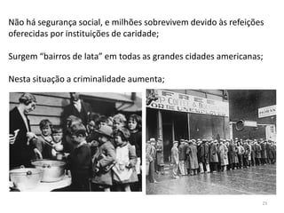 23
Não há segurança social, e milhões sobrevivem devido às refeições
oferecidas por instituições de caridade;
Surgem “bairros de lata” em todas as grandes cidades americanas;
Nesta situação a criminalidade aumenta;
 