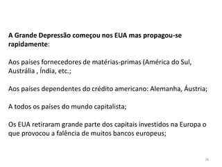 26
A Grande Depressão começou nos EUA mas propagou-se
rapidamente:
Aos países fornecedores de matérias-primas (América do Sul,
Austrália , Índia, etc.;
Aos países dependentes do crédito americano: Alemanha, Áustria;
A todos os países do mundo capitalista;
Os EUA retiraram grande parte dos capitais investidos na Europa o
que provocou a falência de muitos bancos europeus;
 