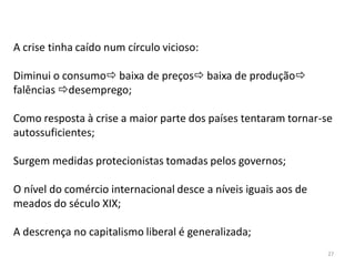 27
A crise tinha caído num círculo vicioso:
Diminui o consumo baixa de preços baixa de produção
falências desemprego;
Como resposta à crise a maior parte dos países tentaram tornar-se
autossuficientes;
Surgem medidas protecionistas tomadas pelos governos;
O nível do comércio internacional desce a níveis iguais aos de
meados do século XIX;
A descrença no capitalismo liberal é generalizada;
 