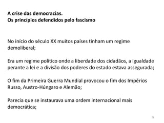 28
A crise das democracias.
Os princípios defendidos pelo fascismo
No início do século XX muitos países tinham um regime
demoliberal;
Era um regime político onde a liberdade dos cidadãos, a igualdade
perante a lei e a divisão dos poderes do estado estava assegurada;
O fim da Primeira Guerra Mundial provocou o fim dos Impérios
Russo, Austro-Húngaro e Alemão;
Parecia que se instaurava uma ordem internacional mais
democrática;
 