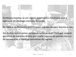 Módulo 7, História A 31
Na Rússia instalou-se um regime autoritário e totalitário com a
aplicação da ideologia marxista-leninista;
Na Itália e na Alemanha pontificaram regimes da cariz fascista e nazi;
Em muitos outros países europeus, entre os quais Portugal, surgem
governos de extrema-direita que impõe regimes de partido único e
de perseguição a todos os opositores do regime;
 