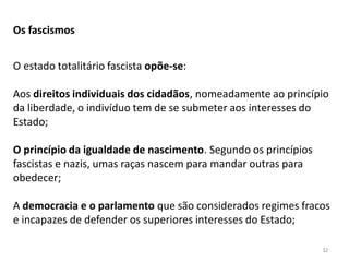 32
Os fascismos
O estado totalitário fascista opõe-se:
Aos direitos individuais dos cidadãos, nomeadamente ao princípio
da liberdade, o indivíduo tem de se submeter aos interesses do
Estado;
O princípio da igualdade de nascimento. Segundo os princípios
fascistas e nazis, umas raças nascem para mandar outras para
obedecer;
A democracia e o parlamento que são considerados regimes fracos
e incapazes de defender os superiores interesses do Estado;
 