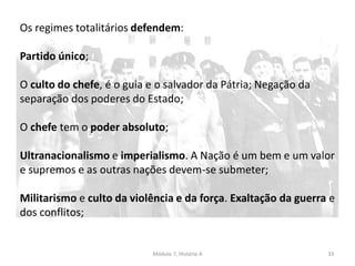 Módulo 7, História A 33
Os regimes totalitários defendem:
Partido único;
O culto do chefe, é o guia e o salvador da Pátria; Negação da
separação dos poderes do Estado;
O chefe tem o poder absoluto;
Ultranacionalismo e imperialismo. A Nação é um bem e um valor
e supremos e as outras nações devem-se submeter;
Militarismo e culto da violência e da força. Exaltação da guerra e
dos conflitos;
 